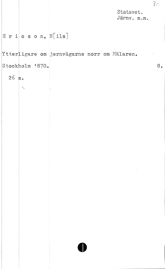  ﻿2r.
Statsvet.
Järnv. m.m.
Ericson, N[ils]
Ytterligare om jernvägarne norr om Mälaren.
Stockholm 1870.
26 s.
8.