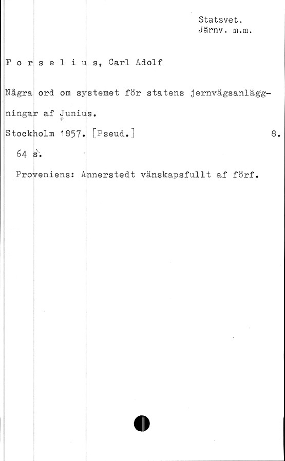 ﻿Statsvet.
Järnv. m.m.
Forselius, Carl Adolf
Några ord om systemet för statens jernvägsanlägg-
ningar af Junius.
Stockholm 1857. [Pseud.]	8.
64 s.
Proveniens: Annerstedt vänskapsfullt af förf.