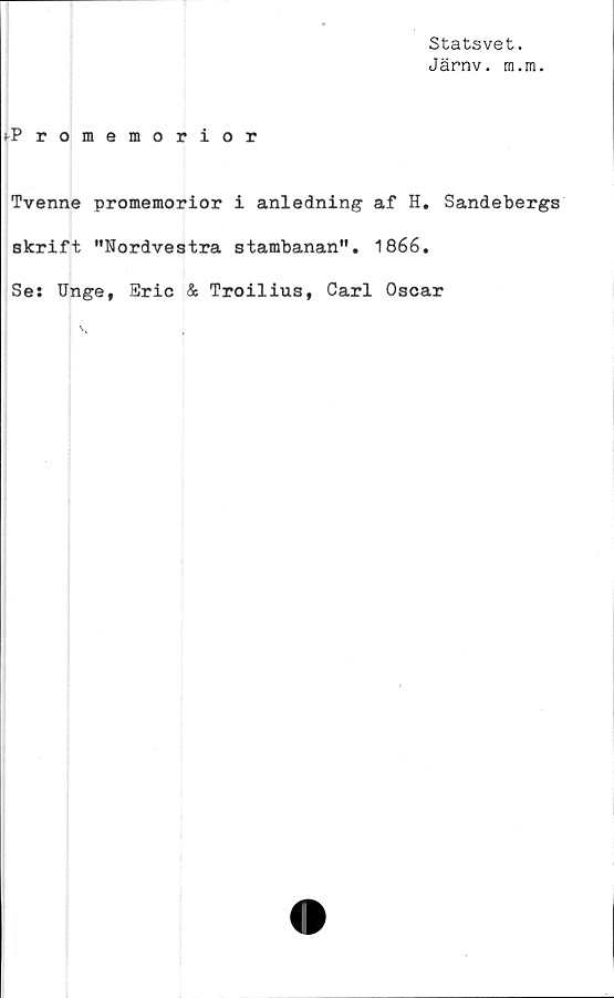  ﻿Statsvet.
Järnv. m.m.
t-Promemorior
Tvenne promemorior i anledning af H. Sandebergs
skrift "Nordvestra stambanan". 1866.
Se: Unge, Eric & Troilius, Carl Oscar