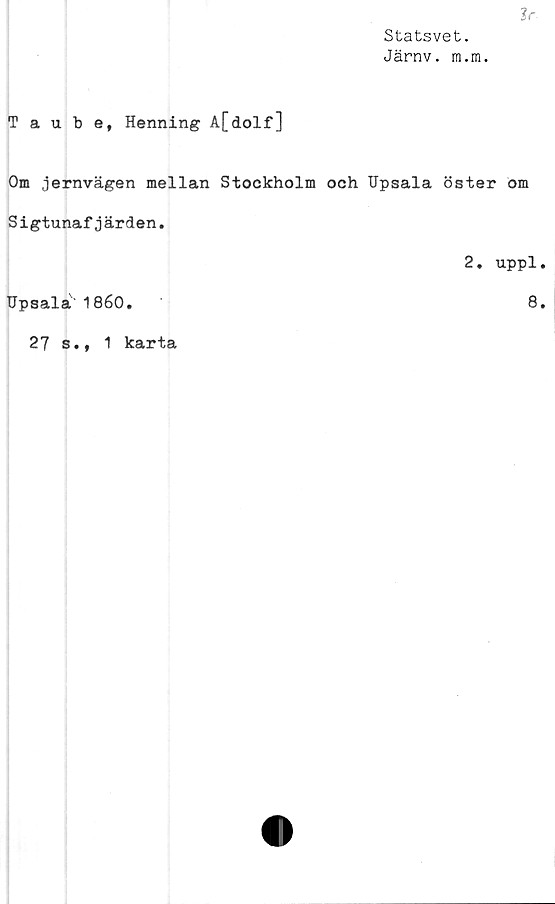  ﻿Statsvet.
Järnv. m.ra.
Jr.
Taube, Henning A[dolf]
Om jernvägen mellan Stockholm och Upsala öster om
S igtunaf j ärden.
2. uppl.
Upsala'1860.	8.
27 s.,
1 karta