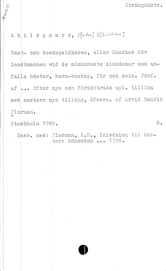  ﻿Strängnästr
£
Q!
0°
T
Abildgaard, p£e.</e>J C
Häst- och boskapsläkaren, eller Handbok för
landtmannen wid de almännaste siukdomar som an-
falla hästar, horn-boskap, får och swin. Förf.
af ... Efter nya och förbättrade upl. tillika
med auctors nya tillägg, öfwers. af Arvid Henrik
Florman.
-h
Stockholm 1785.	8.
Samb.
med:
Florman, A.H.,
tars kännedom
Inledning til häs-
1794.
• • •