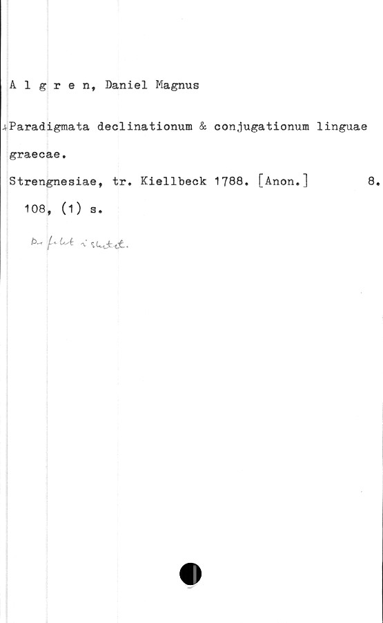  ﻿Algte n, Daniel Magnus
.vParadigmata declinationum & conjugationum linguae
graecae.
Strengnesiae, tr. Kiellbeck 1788. [Anon.]	8.
108, (1) s.
