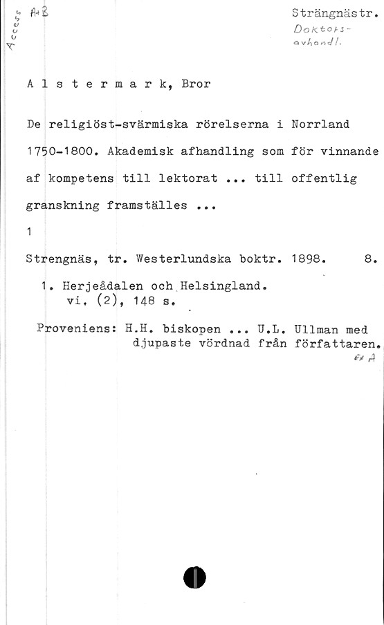  ﻿CCSsTr
Strängnästr
DoKtotz-
O vAo««//*
T
Alstermark, Bror
De religiöst-svärmiska rörelserna i Norrland
1750-1800. Akademisk afhandling som för vinnande
af kompetens till lektorat ... till offentlig
granskning framställes ...
1
Strengnäs, tr. Westerlundska boktr. 1898.	8.
1. Herjeådalen och Helsingland.
vi, (2), 148 s.
Proveniens:
H.H. biskopen ... U.L. Ullman med
djupaste vördnad från författaren.