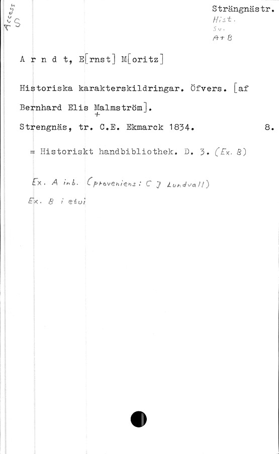  ﻿*	Strängnästr
4$	■ Sv
	8
Arndt, E[rnst] M[oritz]
Historiska karakterskildringar. Öfvers. [af
Bernhard Elis Malmström],
+
Strengnäs, tr. C.E. Ekmarck 1834.	8.
= Historiskt handbibliothek. D. 3. (*£"x. 3)
fx . A
m i.	C
f>bt> vemens
C J	J.ttnd
£x. 8 i Siui