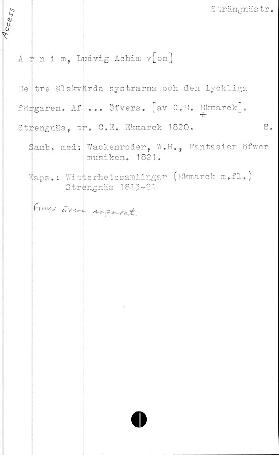  ﻿Strängnästr
Årnim, Ludvig Achim v[on]
De tre älskvärda systrarna och den lyckliga
färgaren» Af ... öfvers. [av G.E. Ekmarck].
Strengnäs, tr. G.E. Ekmarck 1820.	8.
Samb. med: Wackenroder, W.H., Fantasier öfwer
musiken. 1821.
Kaps.: Witterhetssamlingar (Skmarckm.fi.)
Strengnäs 1813-21
*fy,vu	**f^*jt.