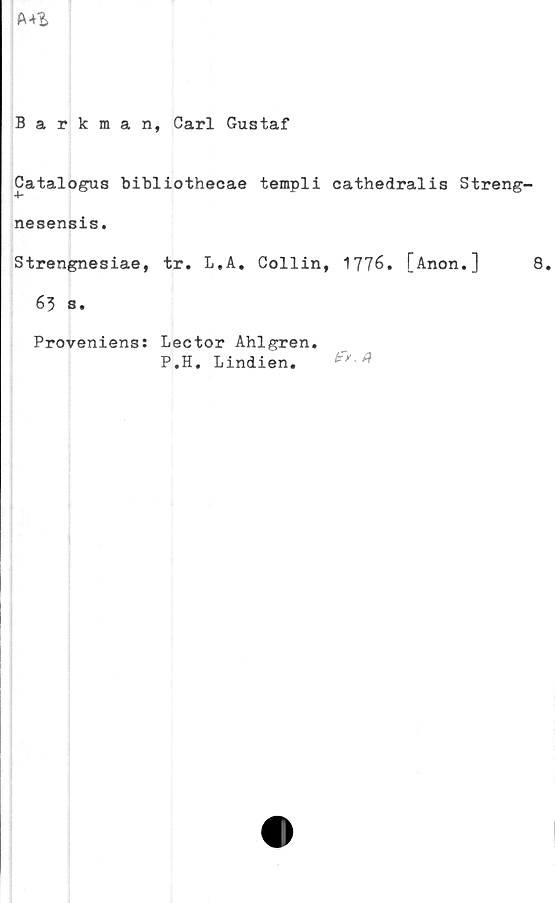  ﻿
Barkman, Carl Gustaf
Catalogus bibliothecae templi cathedralis Streng-
4-
nesensis.
Strengnesiae, tr. L,A. Collin, 1776. [Anon.] 8.
63 s.
Proveniens: Lector Ahlgren.
P.H. Lindien.