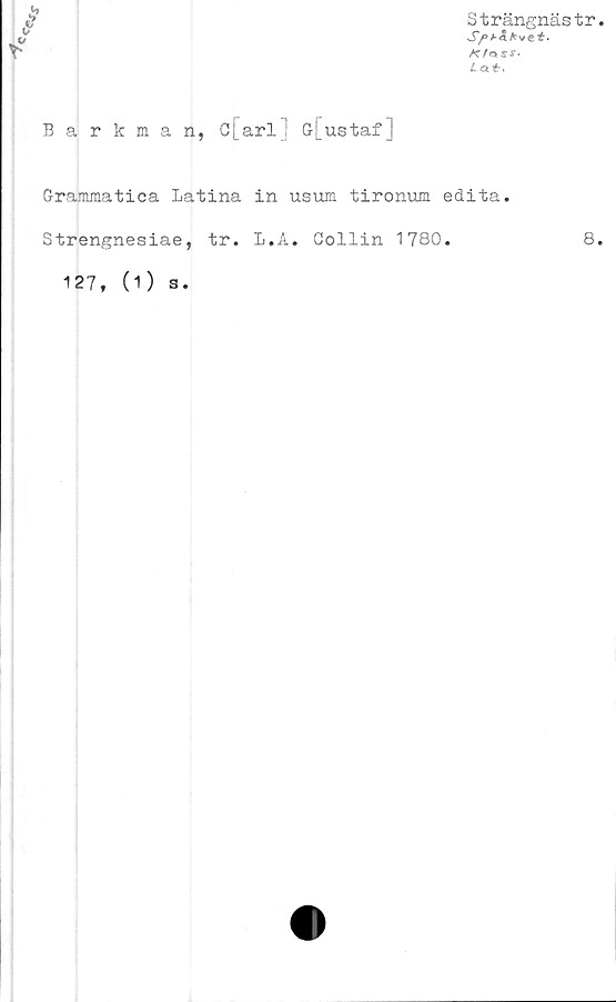  ﻿/	Strängnästr
	Sft-aKvet.
r-	SS-
	Lat,
Barkman, C[arl G[ustaf]
Grammatica Latina in usum tironum edita.
Strengnesiae, tr. L.A. Collin 1780.	8.
127, (O s.