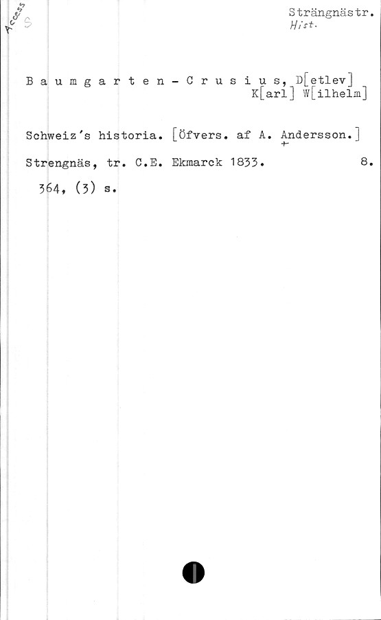  ﻿Strängnästr.
Hit*-
Baumgarten-Crusius, D[etlev]
K[arl] w[ilhelm]
Schweiz's historia, [öfyers. af A. Andersson. |
Strengnäs, tr. C.E. Ekmarck 1833.	8.
364, (3) s.