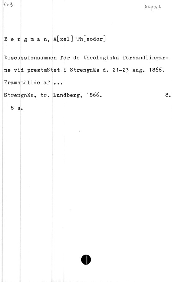  ﻿te ?}*cl
(1*6
Bergman, A[xel] Th[eodor]
Discussionsämnen för de theologiska förhandiingar-
ne vid prestmötet i Strengnäs d. 21-23 aug. 1866.
Framställde af ...
Strengnäs, tr. Lundberg, 1866.	8.
8 s.