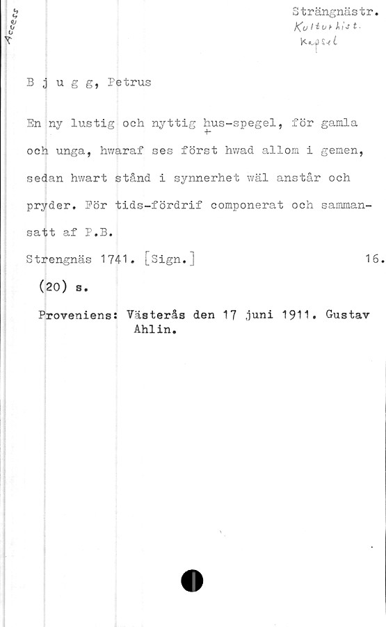  ﻿Ccerx
Bjugg, Petrus

Strängnästr.
j^u	I i O k ÅI
S-/ C
En ny lustig och nyttig hus-spegel, för gamla
och unga, hwaraf ses först hwad allom i gemen,
sedan hwart stånd i synnerhet wäl anstår och
pryder. Pör tids-fördrif componerat och samman-
satt af P.B.
Strengnäs 1741. [sign.]	16
(20) s.
Proveniens: Västerås den 17 juni 1911. Gustav
Ahlin.