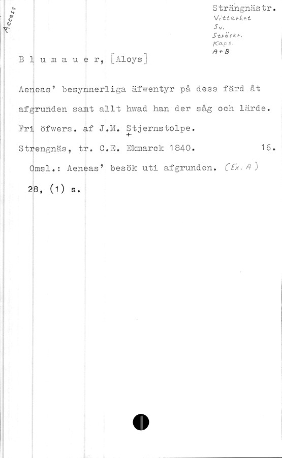  ﻿«•*
*1
(tf
*/
o
T
Blumauer, [AloysJ
Strängnästr
W££e/-Aet
JV
S-th öskb.
fCaps.
A + B
Aeneas’ besynnerliga äfwentyr på dess färd åt
afgrunden samt allt hvvad han der såg och lärde.
Pri öfwers. af J.M. Stjernstolpe.
Strengnäs, tr. C.B. Ekmarck 1840.	16
Omsl.: Aeneas’ besök uti afgrunden. CFx-A")