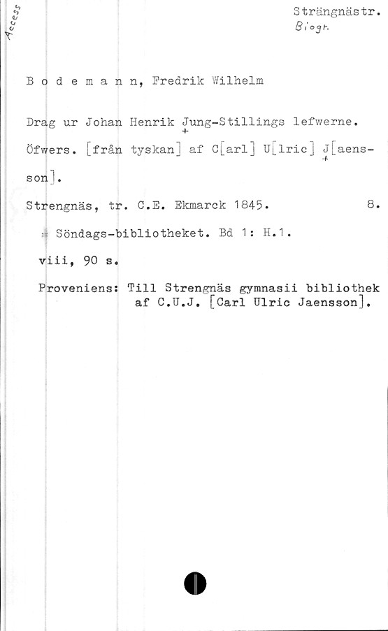  ﻿Strängnästr.
B /oy(-.
Bodemann, Fredrik Wilhelm
Drag ur Johan Henrik Jung-Stillings lefwerne.
öfwers. [från tyskan] af c[arl] u[lric] j[aens-
son!.
Strengnäs, tr. C.E. Ekmarck 1845.	8.
- Söndags-bibliotheket. Bd 1: H.1.
viii, 90 s.
Proveniens: Till Strengnäs gymnasii bibliothek
af C.U.J. [Carl Ulric Jaensson],