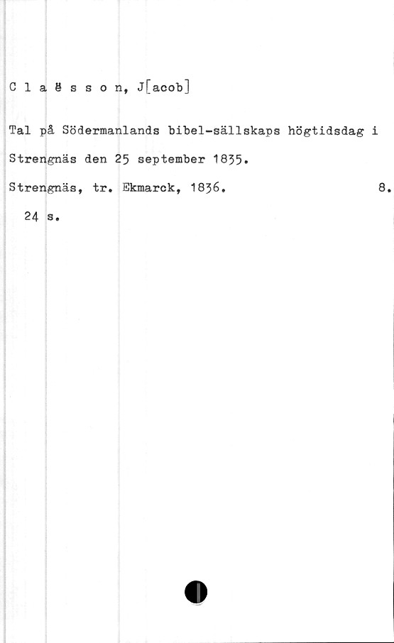  ﻿Claesson, j[acob]
Tal på Södermanlands bibel-sällskaps högtidsdag i
Strengnäs den 25 september 1835»
Strengnäs, tr. Ekmarck, 1836.	8.
24 s.