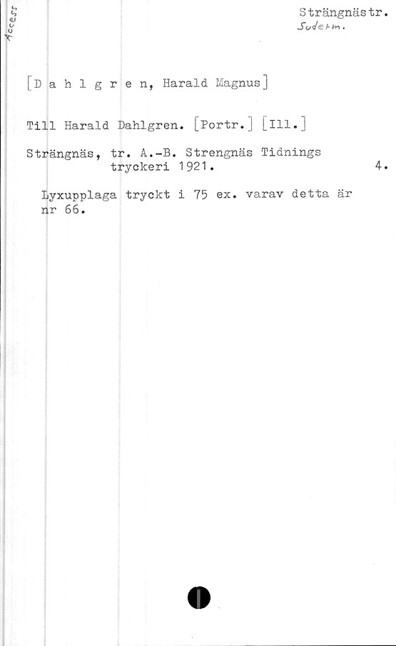  ﻿
o
T
Strängnästr
[Dahlgren, Harald Magnus]
Till Harald Dahlgren. [Portr.] [ill.
Strängnäs, tr. A.-B. Strengnäs Tidnings
tryckeri 1921.
Lyxupplaga tryckt i 75 ex. varav detta är
nr 66.