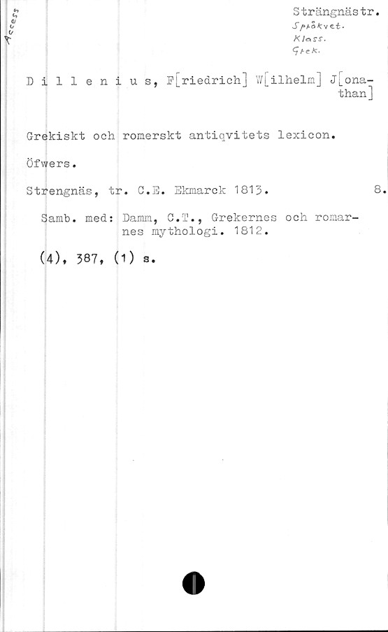  ﻿cce
Strängnästr.
S/»a5 *r v ti •
K /o	ss.
<7/■<;*.
Dillenius, p[riedrich] w[ilhelm] j[ona-
than]
Grekiskt och romerskt antiqvitets lexicon.
Öfwers.
Strengnäs, tr. C.E. Ekmarck 1813.
Samb. med: Damm, G.T., Grekernes och romar-
nes mythologi. 1812.
(4), 387, (1) s.