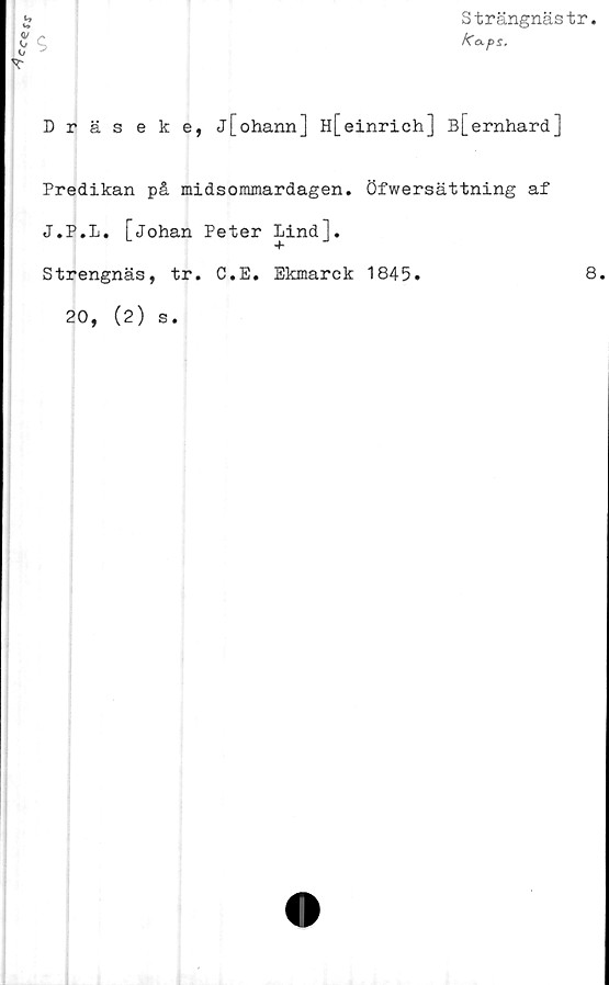  ﻿
Strängnästr.
Dräseke, j[ohann] H[einrich] B[ernhard]
Predikan på midsommardagen. Öfwersättning af
J.P.L. [Johan Peter Lind].
Strengnäs, tr. C.E. Ekmarek 1845.
20, (2) s.
8.