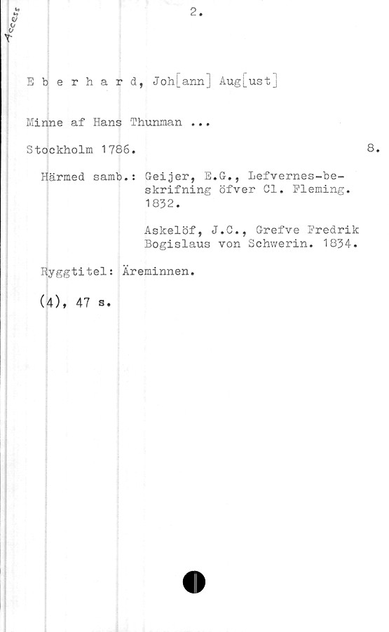  ﻿Eberhard, Johj_ann] Aug[ustj
Minne af Hans Thunman ...
Stockholm 1786.	8.
Härmed samb.: Geijer, E.G., Lefvernes-be-
skrifning öfver Cl. Fleming.
1832.
Askelöf, J.C., Grefve Fredrik
Bogislaus von Schwerin. 1834.
Ryggtitel: Äreminnen.
(4), 47 s.
