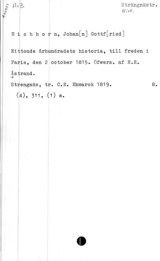  ﻿Strängnästr
c, /-?•+?>
m
u
o
r
Eichhorn, Johan[n] Gottf[ried]
Nittonde århundradets historia, till freden i
Paris, den 2 october 1815. Öfwers. af N.R.
Åstrand.
Strengnäs, tr. C.E. Ekmarck 1819.	8
(4), 311,
(1) s.