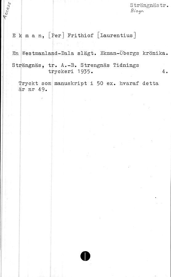  ﻿Strängnästr.
iS/OJC.
Ekman, [Per] Prithiof [Laurentius]
En Westmanland-Dala slägt. Ekman-Öbergs krönika.
Strängnäs, tr. A.-B. Strengnäs Tidnings
tryckeri 1935.
Tryckt som manuskript i 50 ex. hvaraf detta
är nr 49.
4