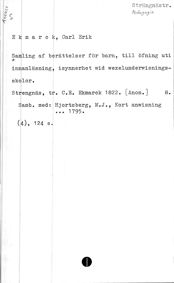  ﻿cc©xr
Strängnästr.
„	PccJaq oj' k
>
Ekmarck, Carl Erik
Samling af berättelser för barn, till öfning uti
innanläsning, isynnerhet wid wexelunderwisnings-
skolor.
Strengnäs, tr. C.E. Ekmarck 1822. [Anon.] 8.
Samb. med: Hjortsberg, M.J., Kort anwisning
... 1795.
(4), 124 s.