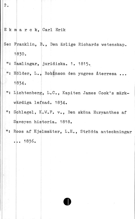 ﻿2.
Ekmarck, Carl Erik
Se: Franklin, B., Den ärlige Richards vetenskap.
1830.
Samlingar, juridiska. 1. 1815.
Hölder, L., Robinson den yngres återresa ...
1834.
Lichtenberg, L.C., Kapiten James Cook's märk-
värdiga lefnad. 1834.
Schlegel, K.W.F. v., Den sköna Euryanthes af
Savoyen historia. 1818.
Roos af Hjelmsäter, L.H., Strödda anteckningar
... 1836.