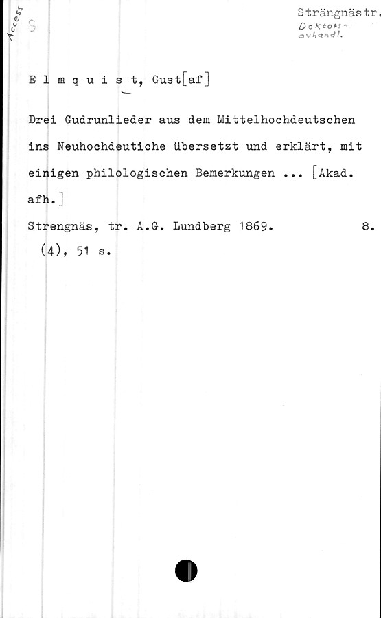  ﻿
Elmquist, Gust[af]
Strängnästr,
O o Ktohs
Drei Gudrunlieder aus dem Mittelhochdeutschen
ins Neuhochdeutiche ubersetzt und erklärt, mit
einigen philologischen Bemerkungen ... [Akad.
afh. ]
Strengnäs, tr. A.G. Lundberg 1869.
(4), 51 s.
8