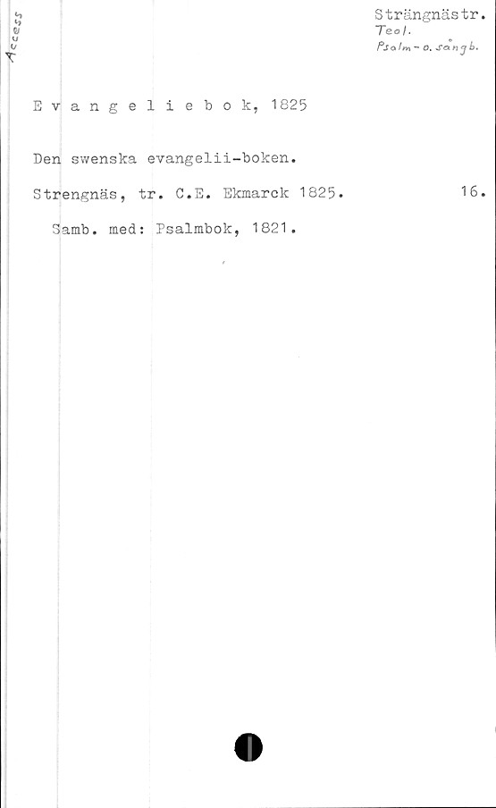  ﻿CC®JJ
Strängnästr.
Teo/.
Pso lm ~ O. Sam j b.
Evangeliebok, 1825
Den swenska evangelii-boken.
Strengnäs, tr. G.E. Ekmarck 1825.	16.
Samb. med: Psalmbok, 1821.