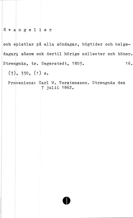 ﻿Evangel ier
och epistlar på alla söndagar, högtider och helge-
dagar; såsom ock dertil hörige collecter och höner.
Strengnäs, tr. Segerstedt, 1803. 16.
(3), 330, (1) s.
Proveniens: Carl W. Torstensson.
7 julii 1862.
Strengnäs den