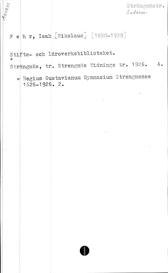  ﻿Strängnästr
S ude.hv\.
Pehr, Isak [Nikolausj [1850-1929 j
Stifts- och läroverksbiblioteket.
+
Strängnäs, tr. Strengnäs Tidnings tr. 1926.	4.
= Regium Gustavianum Gymnasium Strengnense
1626-1926. 2.