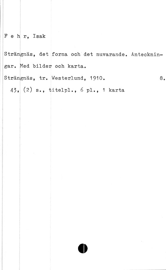  ﻿Fehr, Isak
Strängnäs, det forna och det nuvarande. Antecknin-
gar. Med bilder och karta.
Strängnäs, tr. Westerlund, 1910.	8.
43, (2) s., titelpl., 6 pl., 1 karta