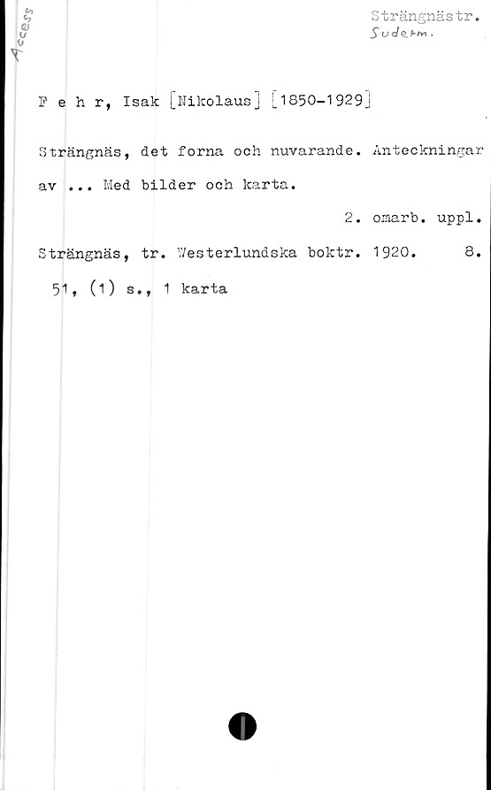  ﻿Strängnästr
S U<Je.bM .
Pehr, Isak [Nikolaus] [_ 1S50—1929]
Strängnäs, det forna och nuvarande,
av ... Med bilder och karta.
2.
Anteckningar
oxnarb. uppl.
Strängnäs, tr. V/esterlundska boktr
51, (O s., 1 karta
1920.
8