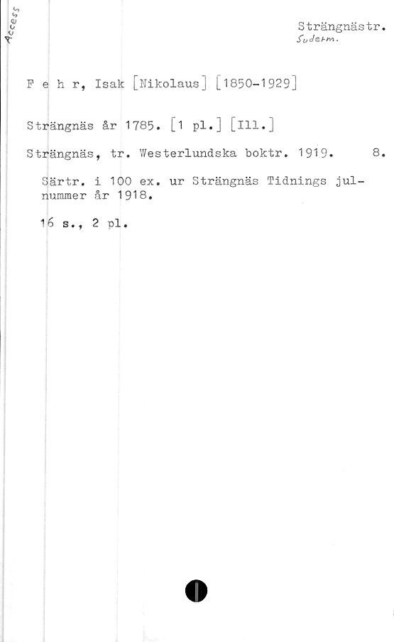  ﻿
o
V
Strängnästr
iijo/eA/vj.
Pehr, Isak [Nikolaus] [1850—1929]
Strängnäs år 1785. [i pl.] [ill.]
Strängnäs, tr. Westerlundska boktr. 1919.
Särtr. i 100 ex. ur Strängnäs Tidnings jul-
nummer år 1918.
16 s., 2 pl.