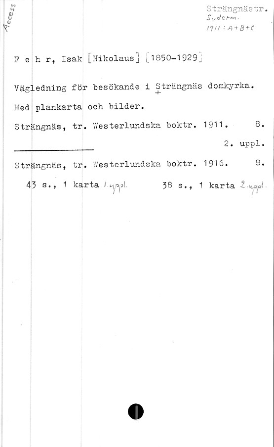  ﻿c«'e,
Strängnästr.
SudeFm ■
nu	: A + B +
v>
Pehr, Isak [Nikolaus] |_ 1850-1 929j
Vägledning för besökande i Strängnäs domkyrka.
Med plankarta och bilder.
Strängnäs,	tr. Y/esterlundska	boktr.	1911.	8
			2.	uppl
Strängnäs,	tr. V/esterlundska	boktr.	1916.	8
43 s., 1	karta	38 s.,	1 karta 1	