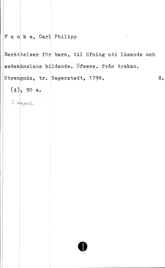  ﻿Funke, Carl Philipp
Berättelser för barn, til öfning uti läsande och
sedekänslans bildande, Öfwers. från tyskan.
Strengnäs, tr. Segerstedt, 1798.	8,
(4), 90 s.
J	k-tLf ni,
