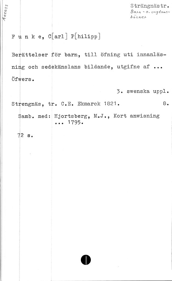  ﻿ccayj
Punke, c[arl] P[hilipp]
Strängnästr.
8ahh *• ©.
Åe> c^ccf
Berättelser för barn, till öfning uti innanläs-
ning och sedekänslans bildande, utgifne af ...
öfwers.
3. swenska uppl.
Strengnäs, tr. C.E. Ekmarck 1821.	8.
Samb. med: Hjortsberg, M.J., Kort anwisning
... 1795.
72 s
