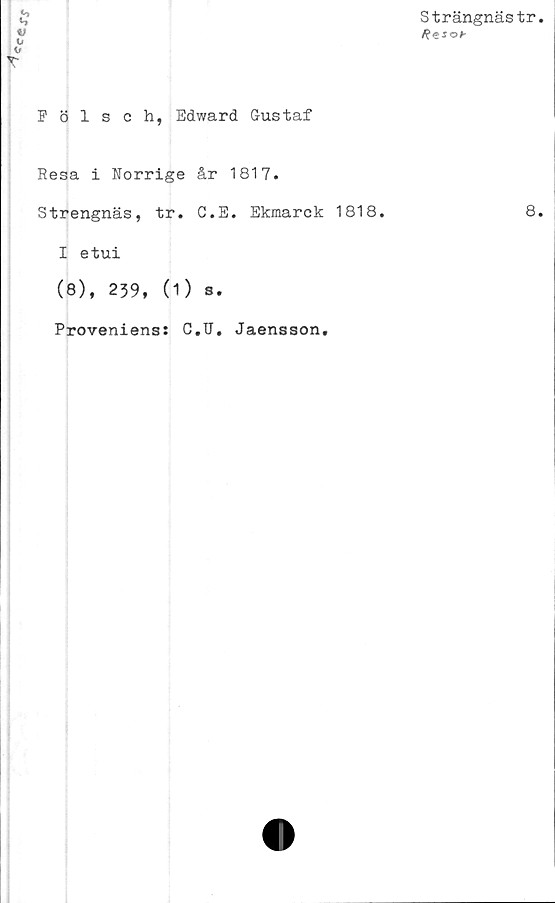  ﻿
Strängnästr
Fölsch, Edward Gustaf
Resa i Norrige år 1817.
Strengnäs, tr. G.E. Ekmarck 1818.
I etui
(8), 239, (1) S.
Proveniens: C.U. Jaensson.
8.