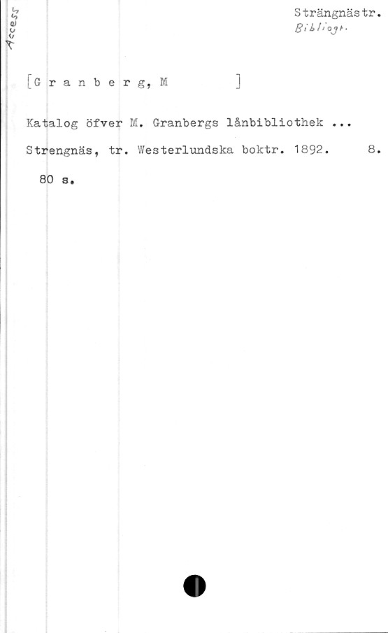  ﻿ceej\r
Strängnästr
Bi b I ‘ 0	Jt
[Granberg,M
3
Katalog öfver M. Granbergs lånbibliothek ...
Strengnäs, tr. Westerlundska boktr. 1892.	8
80 s.
