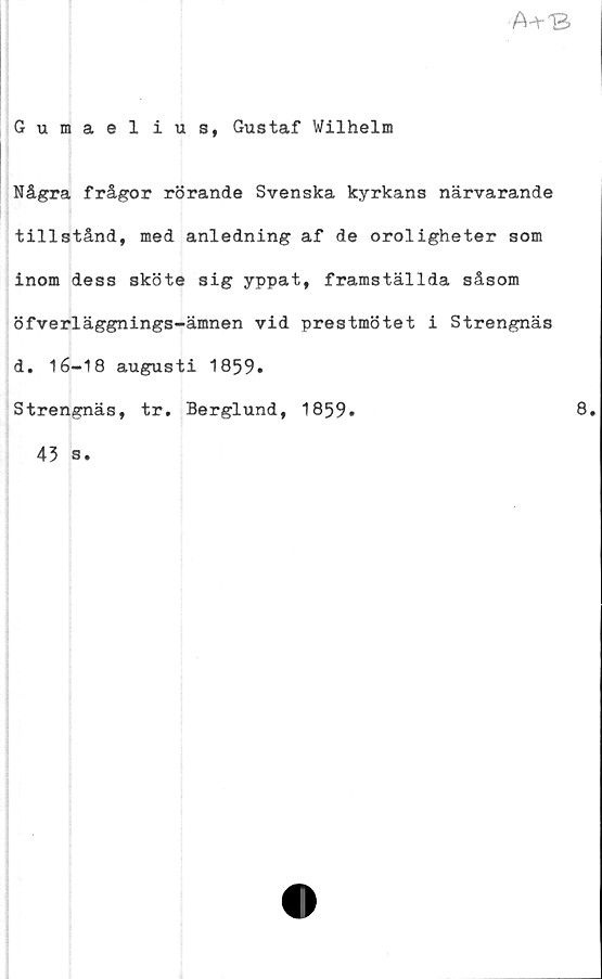 ﻿A^-B
Gumaelius, Gustaf Wilhelm
Några frågor rörande Svenska kyrkans närvarande
tillstånd, med anledning af de oroligheter som
inom dess sköte sig yppat, framställda såsom
öfverläggnings-ämnen vid prestmötet i Strengnäs
d. 1 6—1 8 augusti 1859.
Strengnäs, tr. Berglund, 1859»	8.
45 s.
