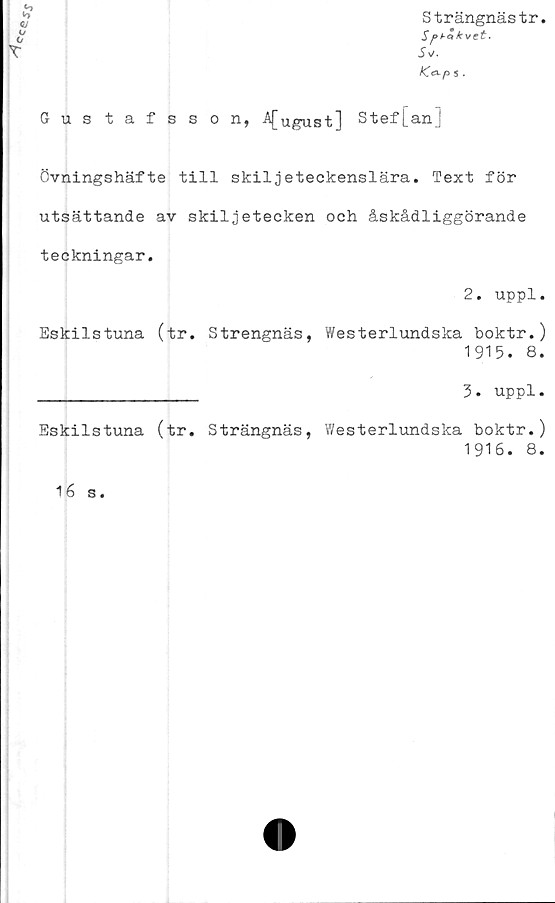  ﻿Strängnästr.
Sf>bc< kvct'
s*.
K& p s.
Gus tafsson, A[ugust] Stef[an]
Övningshäfte till skiljeteckenslära. Text för
utsättande av skiljetecken och åskådliggörande
teckningar.
2. uppl.
Eskilstuna (tr. Strengnäs, Westerlundska boktr.)
1915. 8.
________________ 3. uppl.
Eskilstuna (tr. Strängnäs, Westerlundska boktr.)
1 91 6. 8.