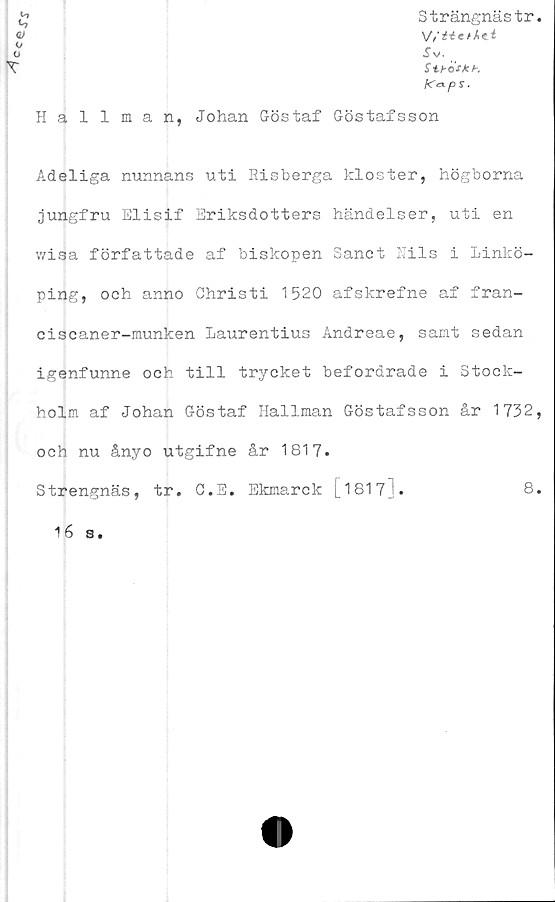  ﻿
Strängnästr.
o	Sv.
X”	Stbas k b.
K°-ps.
Hallman, Johan Göstaf Göstafsson
Adeliga nunnans uti Risberga kloster, högborna
jungfru Elisif Briksdotters händelser, uti en
wisa författade af biskopen Sanct Kils i Linkö-
ping, och anno Christi 1520 afskrefne af fran-
ciscaner-munken Laurentius Andreae, samt sedan
igenfunne och till trycket befordrade i Stock-
holm af Johan Göstaf Hallman Göstafsson år 1732,
och nu ånyo utgifne år 1817.
Strengnäs, tr. G.E. Ekmarck [1817].	8.
16 s.