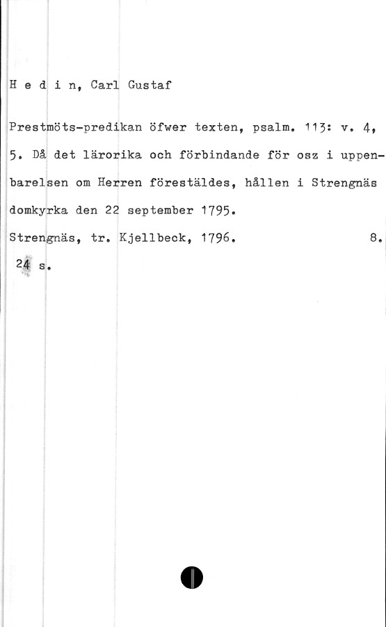  ﻿Hedin, Carl Gustaf
Prestmöts-predikan öfwer texten, psalm. 113s v. 4*
5. Då det lärorika och förbindande för osz i uppen-
barelsen om Herren förestäldes, hållen i Strengnäs
domkyrka den 22 september 1795*
Strengnäs, tr. Kjellbeck, 1796.
24 s.
8