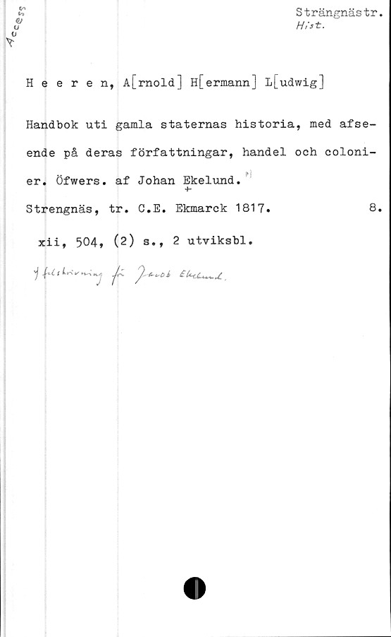  ﻿Strängnästr
H/st.
Cr"v
in
<D
u
V
Y
Heeren, A{_rnold] H[ermann] L[udwig]
Handbok uti gamla staternas historia, med afse-
ende på deras författningar, handel och coloni-
er. Ofwers. af Johan Ekelund.
Strengnäs, tr. C.E. Ekmarck 1817.	8
xii, 504, (2) s., 2 utviksbl.
