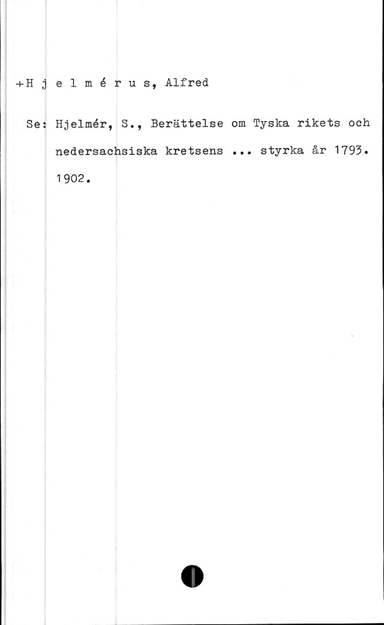  ﻿+ H j elmérus, Alfred
Se: Hjelmér, S., Berättelse om Tyska rikets och
nedersachsiska kretsens ... styrka år 1793.
1902.