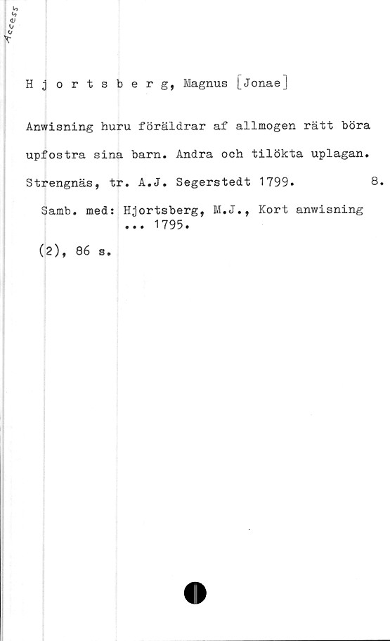  ﻿c^e
*
h
X
Hjortsberg, Magnus [jonaeJ
Anwisning huru föräldrar af allmogen rätt böra
upfostra sina barn. Andra och tilökta uplagan.
Strengnäs, tr. A.J. Segerstedt 1799.	8,
Samb. med: Hjortsberg, M.J., Kort anwisning
... 1795.
(2), 86 s.