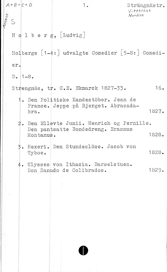  ﻿r*eo>
A + B + C+D	1.	Strängnästr.
V.'t<e^Aei
/S/oB^fSk
s
Holberg, [Ludvig]
Holbergs [ 1 —4:] udvalgte Comedier [5-8:] Comedi-
er.
D. 1-8.
Strengnäs, tr. C.E. Ekmarck	1827-33.	16.
1.	Den Politiske Kandestöber. Jean de
Erance. Jeppe på Bjerget. Abracada-
bra.	1827.
2.	Den Ellevte Junii. Henrich og Pernille.
Den pantsatte Bondedreng. Erasmus
Montanus.	1828.
3.	Hexeri. Den Stundeslöse. Jacob von
Tyboe.	1828.
4.	Ulysses von Ithacia. Barselstuen.
Don Eanudo de Colibrados.	1829.