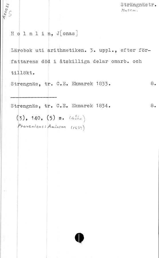 ﻿Strängnästr.
rv	^ C »
Holmlin, j[onas]
Lärobok uti arithmetiken. 3. uppl., efter för-
fattarens död i åtskilliga delar omarb. och
tillökt.
Strengnäs, tr. C.E. Ekmarck 1833.	8.
Strengnäs, tr. C.E, Ekmarck 1834.	8.
(3), 140, (5) s. ulU)
Pt-o vew/e>is ; AtrvinSon (/c^\