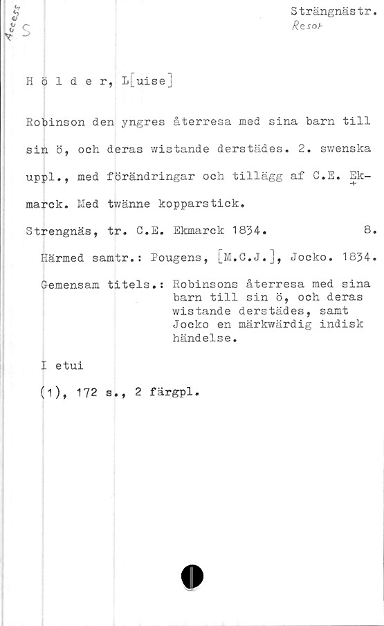  ﻿ec£.J\;
Strängnästr
Rzsob
Hölder, L[uisej
Robinson den yngres återresa med sina barn till
sin ö, och deras wistande derstädes. 2. swenska
uppl., med förändringar och tillägg af C.S. Ek-
marck. Med tv/änne kopparstick.
Strengnäs, tr. C.E. Ekmarck 1834.	8.
Härmed samtr.: Pougens, [M.C.J.], Jocko. 1834.
Gemensam titels.: Robinsons återresa med sina
barn till sin ö, och deras
wistande derstädes, samt
Jocko en märkwärdig indisk
händelse.
I etui
(i), 172 s., 2 färgpl.