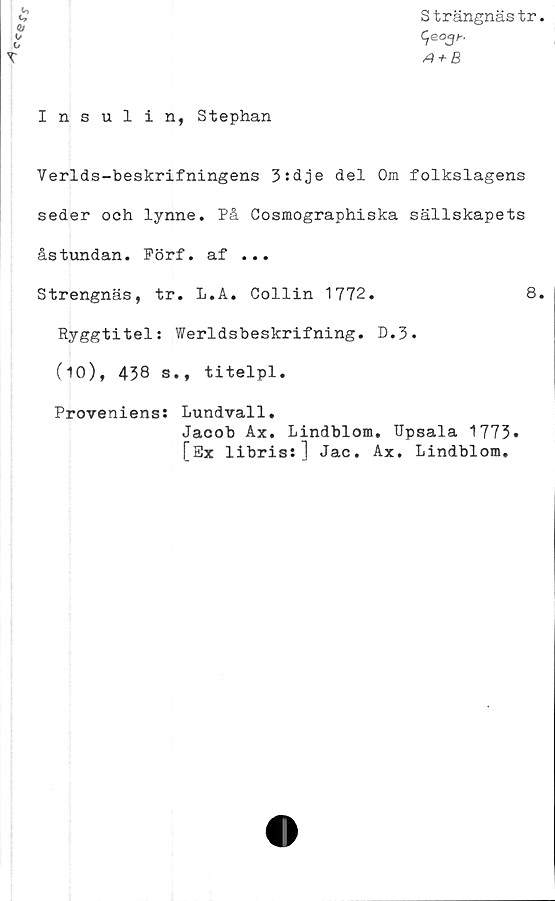  ﻿Insulin, Stephan
S trängnäs tr.
C,eo3^.
A + B
Verlds-beskrifningens 3:dje del Om folkslagens
seder och lynne. På Cosmographiska sällskapets
åstundan. Förf. af ...
Strengnäs, tr. L.A. Collin 1772.	8.
Ryggtitel: Werldsbeskrifning. D.3.
C10), 438 s., titelpl.
Proveniens: Lundvall.
Jacob Ax. Lindblom. Upsala 1773»
[Ex libris:] Jac. Ax. Lindblom.