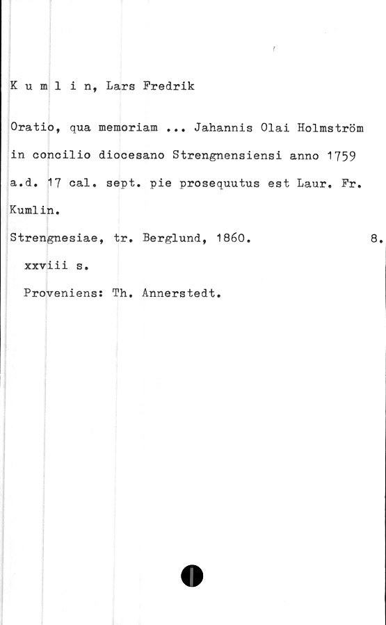 ﻿Kumlin, Lars Fredrik
Oratio, qua memoriam ... Jahannis Olai Holmström
in concilio diocesano Strengnensiensi anno 1759
a.d. 17 cal. sept. pie prosequutus est Laur. Fr.
Kumlin.
Strengnesiae, tr. Berglund, 1860.	8.
xxviii s.
Proveniens: Th. Annerstedt.