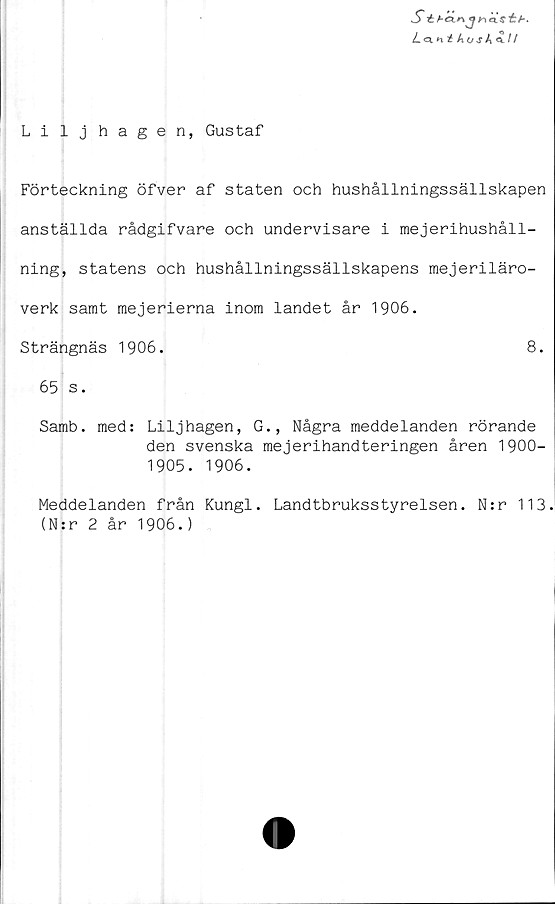  ﻿S éfi-éinjncCsét*.
L<x nt kos k t /
Lilj hagen, Gustaf
Förteckning öfver af staten och hushållningssällskapen
anställda rådgifvare och undervisare i mejerihushåll-
ning, statens och hushållningssällskapens mejeriläro-
verk samt mejerierna inom landet år 1906.
Strängnäs 1906.	8.
65 s.
Samb. med: Liljhagen, G., Några meddelanden rörande
den svenska mejerihandteringen åren 1900-
1905. 1906.
Meddelanden från Kungl. Landtbruksstyrelsen. N:r 113.
(N:r 2 år 1906.)